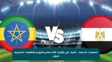 تصفيات حاسمة.. تعرف على توقيت لقاء مصر وإثيوبيا والقنوات الحصرية للنقل
